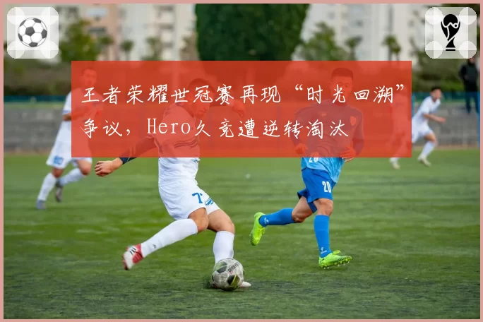 王者荣耀世冠赛再现“时光回溯”争议，Hero久竞遭逆转淘汰