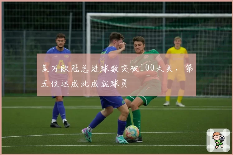 莱万欧冠总进球数突破100大关，第五位达成此成就球员