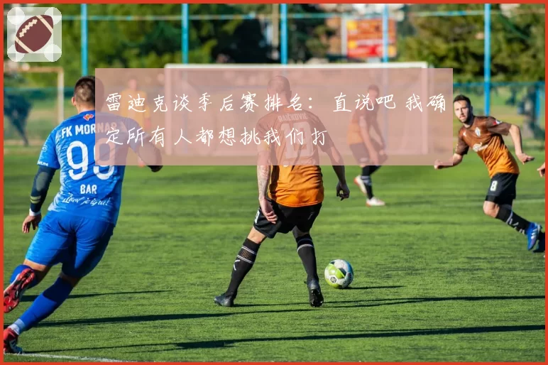 雷迪克谈季后赛排名：直说吧 我确定所有人都想挑我们打