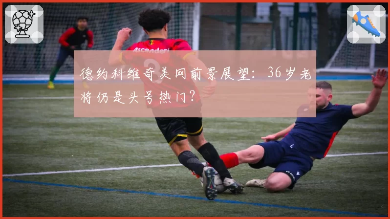 德约科维奇美网前景展望:36岁老将仍是头号热门?