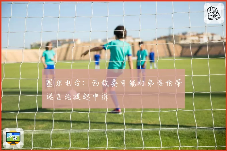 塞尔电台:西裁委可能对弗洛伦蒂诺言论提起申诉