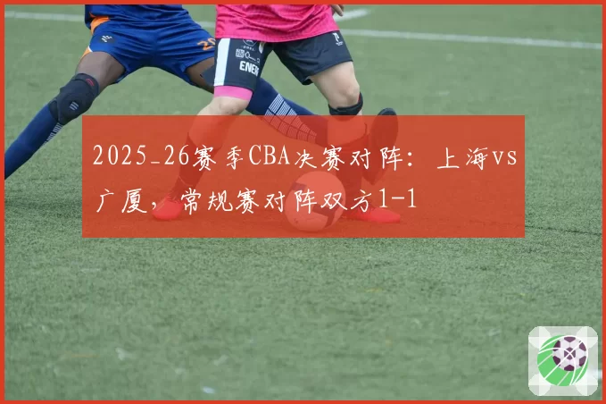 2025_26赛季CBA决赛对阵：上海vs广厦，常规赛对阵双方1-1
