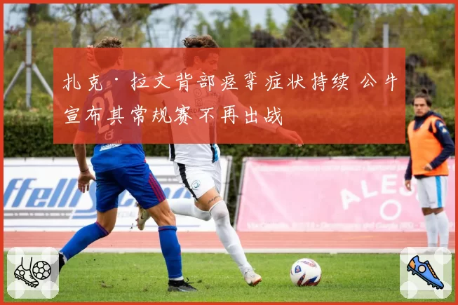 扎克·拉文背部痉挛症状持续 公牛宣布其常规赛不再出战