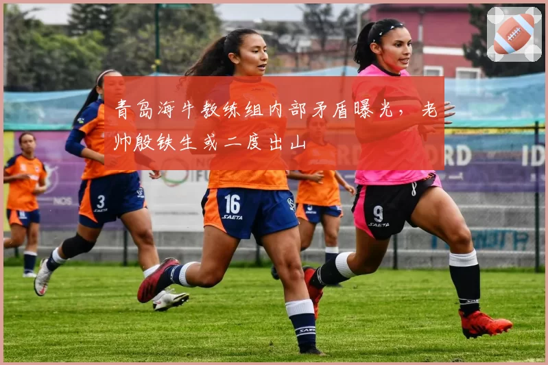 青岛海牛教练组内部矛盾曝光，老帅殷铁生或二度出山