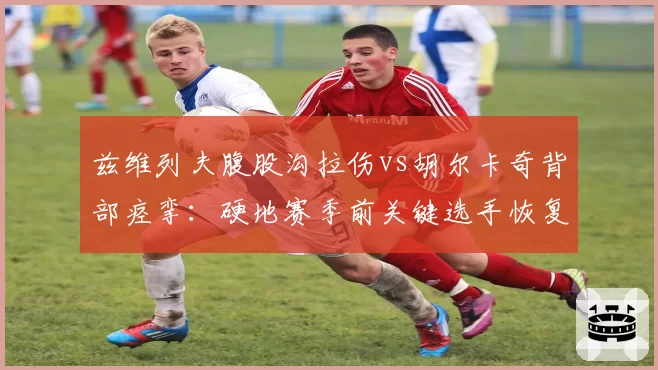 兹维列夫腹股沟拉伤vs胡尔卡奇背部痉挛:硬地赛季前关键选手恢复赛跑