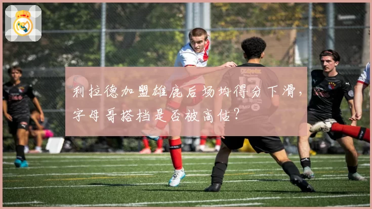 利拉德加盟雄鹿后场均得分下滑，字母哥搭档是否被高估？