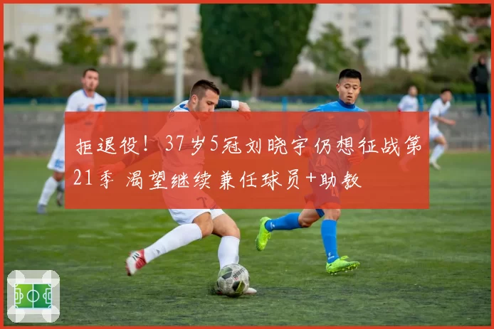 拒退役!37岁5冠刘晓宇仍想征战第21季 渴望继续兼任球员+助教