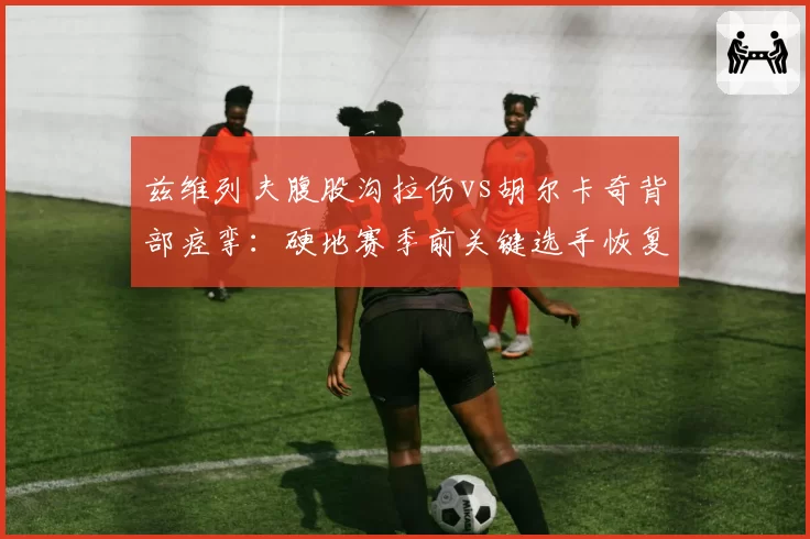 兹维列夫腹股沟拉伤vs胡尔卡奇背部痉挛:硬地赛季前关键选手恢复赛跑