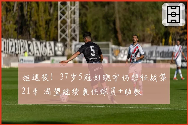 拒退役!37岁5冠刘晓宇仍想征战第21季 渴望继续兼任球员+助教