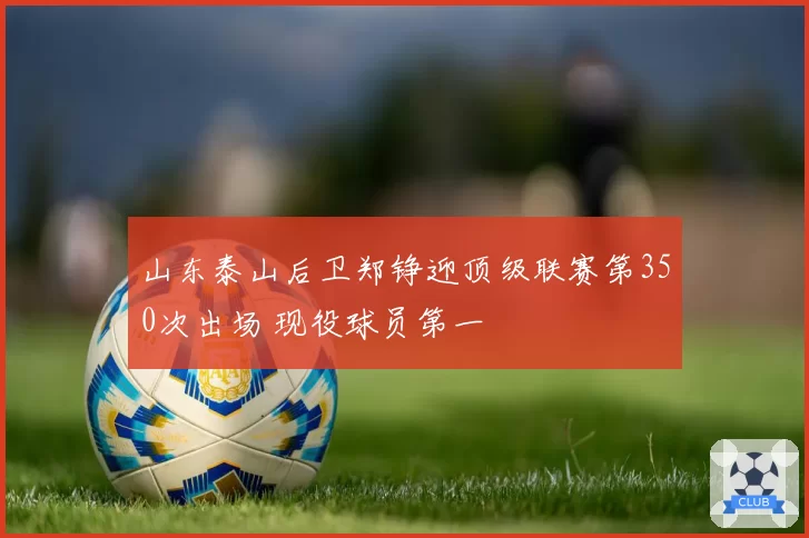 山东泰山后卫郑铮迎顶级联赛第350次出场 现役球员第一