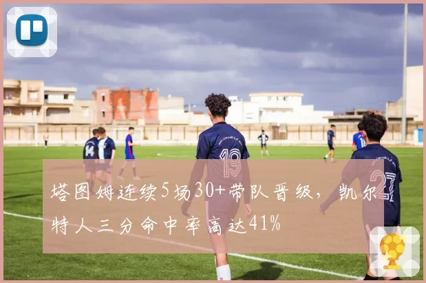 塔图姆连续5场30+带队晋级，凯尔特人三分命中率高达41%
