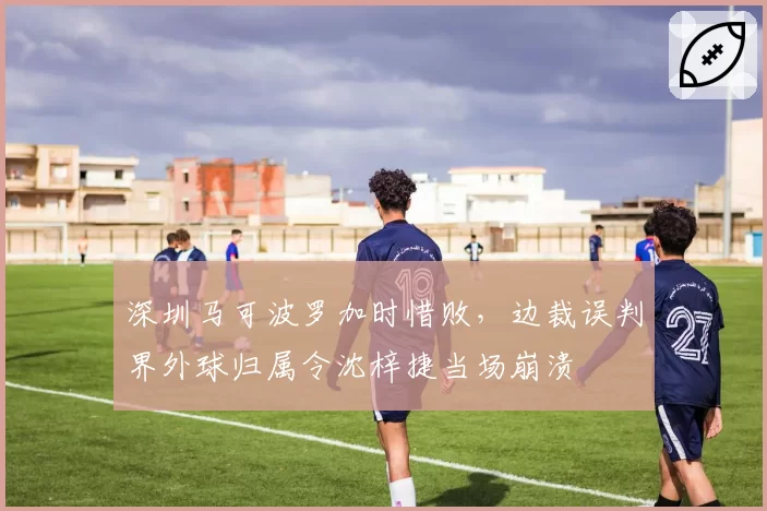 深圳马可波罗加时惜败，边裁误判界外球归属令沈梓捷当场崩溃