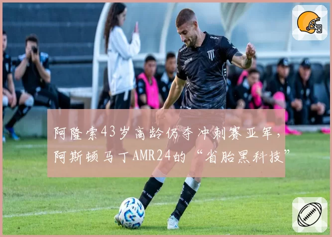 阿隆索43岁高龄仍夺冲刺赛亚军，阿斯顿马丁AMR24的“省胎黑科技”还能撑多久？
