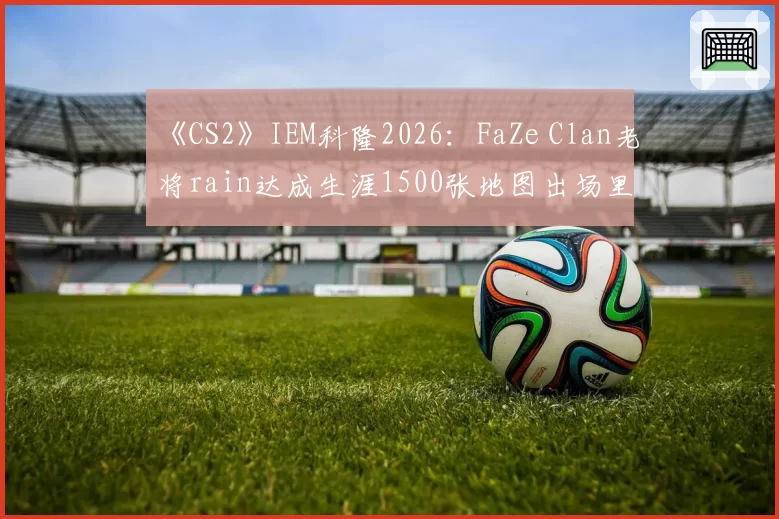 《CS2》IEM科隆2026:FaZe Clan老将rain达成生涯1500张地图出场里程碑