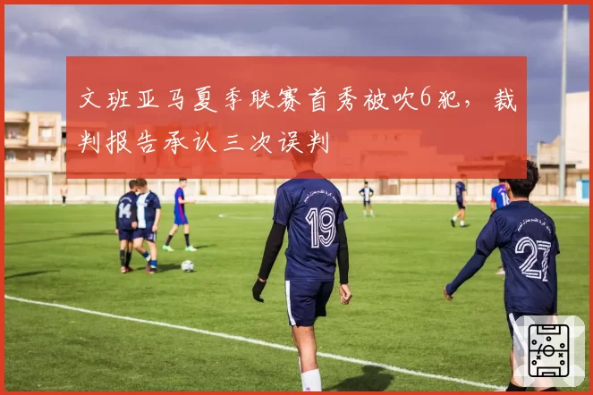 文班亚马夏季联赛首秀被吹6犯,裁判报告承认三次误判