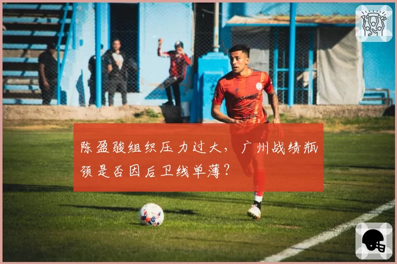 陈盈骏组织压力过大，广州战绩瓶颈是否因后卫线单薄？