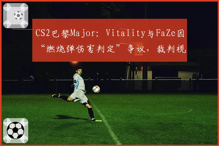 CS2巴黎Major:Vitality与FaZe因“燃烧弹伤害判定”争议,裁判视频回放推迟