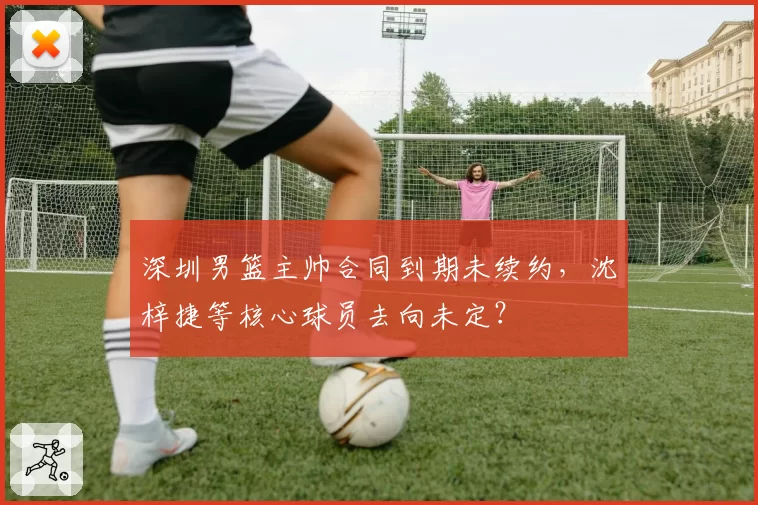 深圳男篮主帅合同到期未续约，沈梓捷等核心球员去向未定？