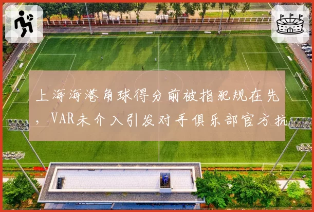 上海海港角球得分前被指犯规在先，VAR未介入引发对手俱乐部官方抗议