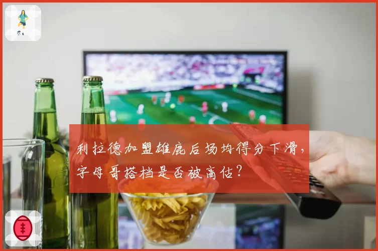 利拉德加盟雄鹿后场均得分下滑，字母哥搭档是否被高估？