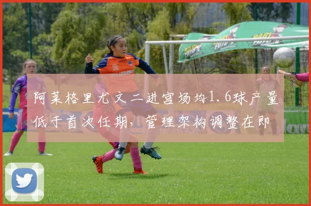 阿莱格里尤文二进宫场均1.6球产量低于首次任期，管理架构调整在即