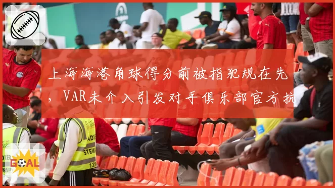 上海海港角球得分前被指犯规在先，VAR未介入引发对手俱乐部官方抗议