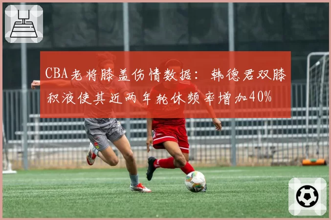 CBA老将膝盖伤情数据：韩德君双膝积液使其近两年轮休频率增加40%