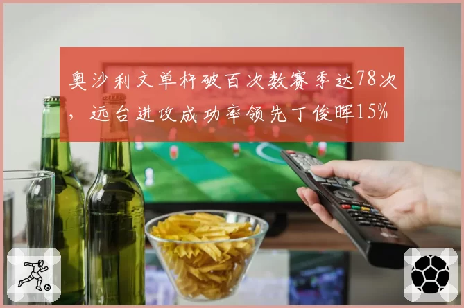 奥沙利文单杆破百次数赛季达78次,远台进攻成功率领先丁俊晖15%