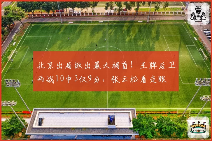 北京出局揪出最大祸首！王牌后卫两战10中3仅9分，张云松看走眼