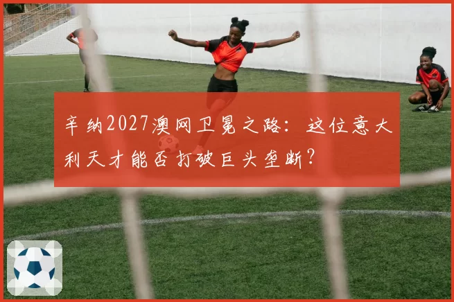 辛纳2027澳网卫冕之路:这位意大利天才能否打破巨头垄断?