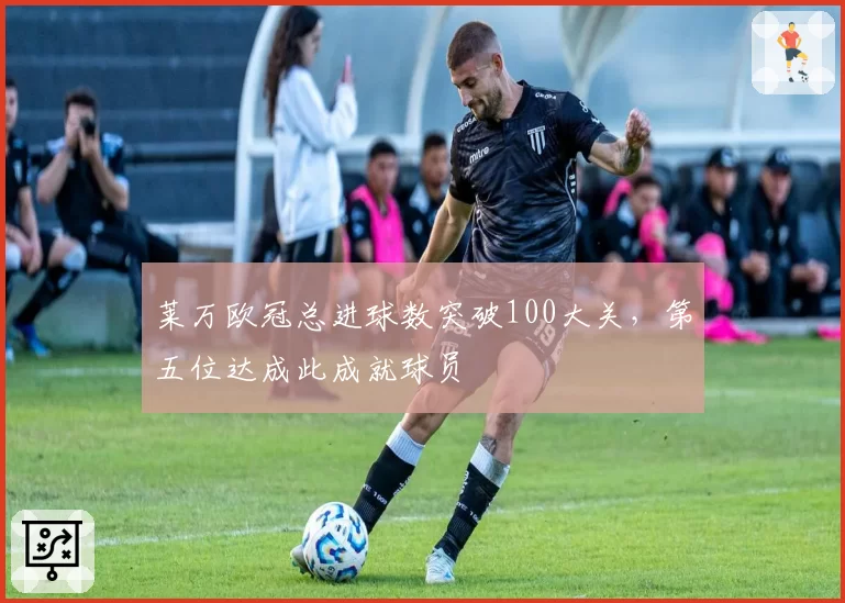 莱万欧冠总进球数突破100大关，第五位达成此成就球员