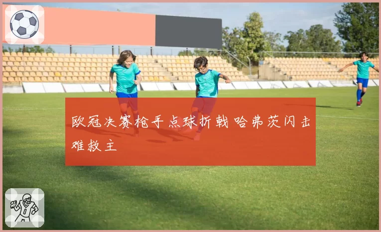 欧冠决赛枪手点球折戟 哈弗茨闪击难救主