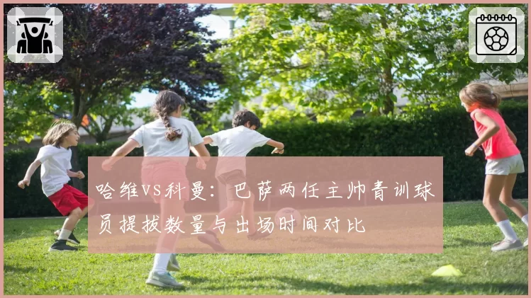 哈维vs科曼:巴萨两任主帅青训球员提拔数量与出场时间对比