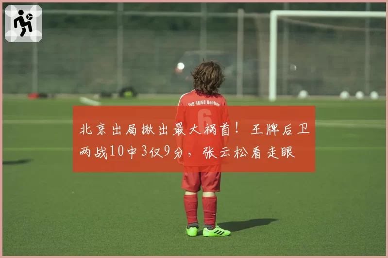 北京出局揪出最大祸首！王牌后卫两战10中3仅9分，张云松看走眼