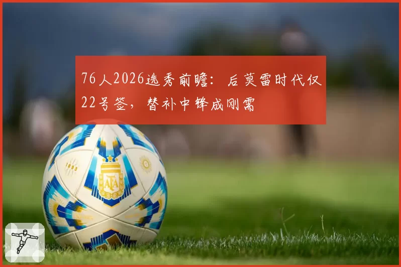 76人2026选秀前瞻：后莫雷时代仅22号签，替补中锋成刚需