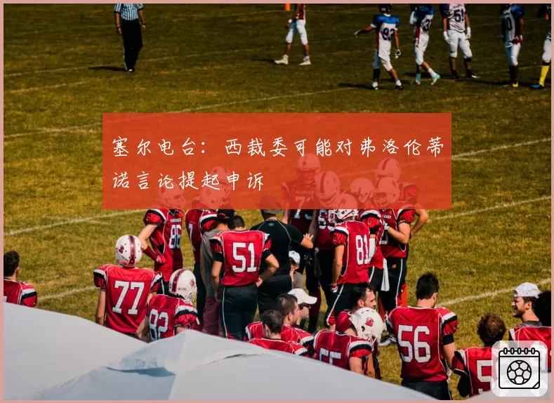 塞尔电台:西裁委可能对弗洛伦蒂诺言论提起申诉