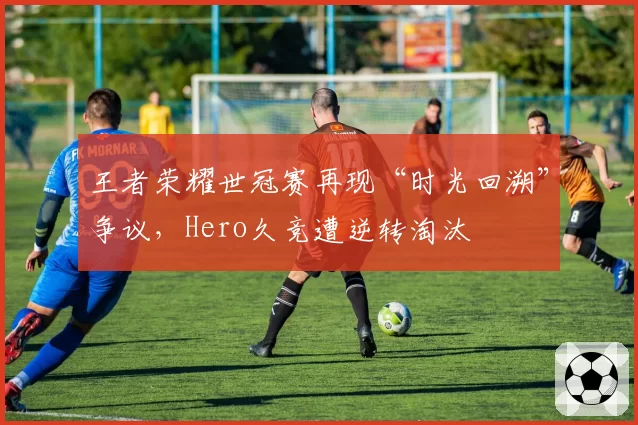 王者荣耀世冠赛再现“时光回溯”争议，Hero久竞遭逆转淘汰