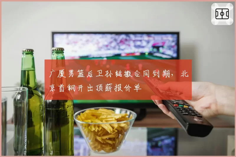 广厦男篮后卫孙铭徽合同到期,北京首钢开出顶薪报价单