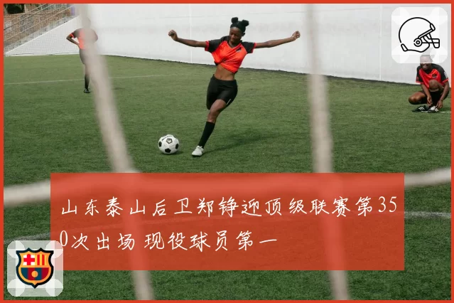 山东泰山后卫郑铮迎顶级联赛第350次出场 现役球员第一