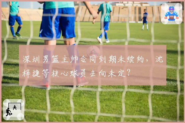 深圳男篮主帅合同到期未续约，沈梓捷等核心球员去向未定？