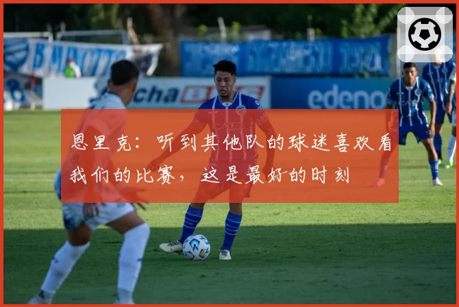恩里克：听到其他队的球迷喜欢看我们的比赛，这是最好的时刻