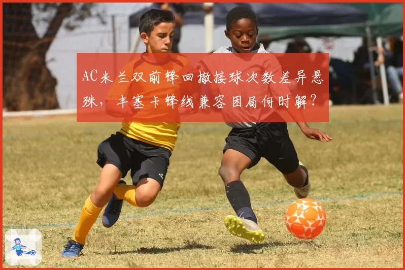 AC米兰双前锋回撤接球次数差异悬殊，丰塞卡锋线兼容困局何时解？
