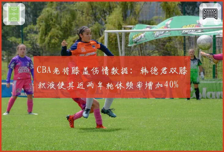 CBA老将膝盖伤情数据：韩德君双膝积液使其近两年轮休频率增加40%