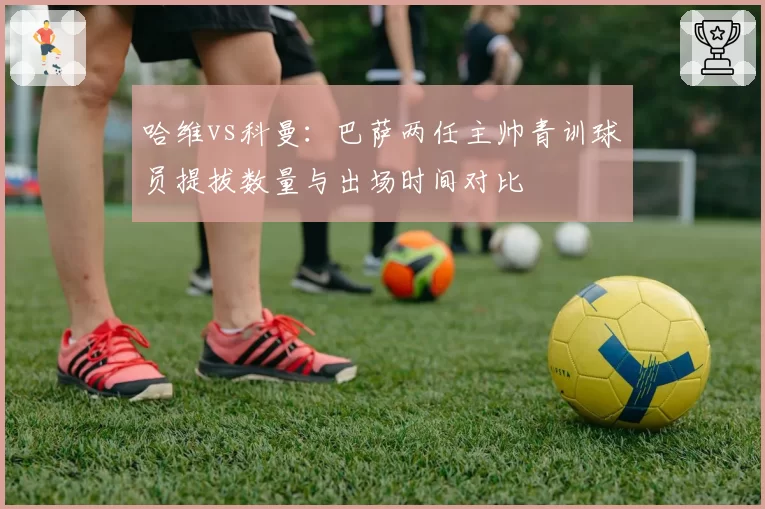 哈维vs科曼:巴萨两任主帅青训球员提拔数量与出场时间对比