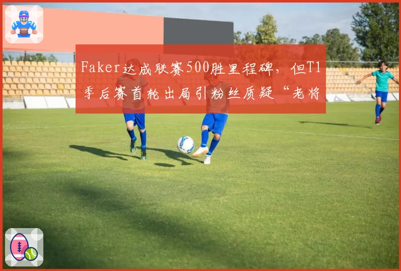 Faker达成联赛500胜里程碑，但T1季后赛首轮出局引粉丝质疑“老将是否该退役”