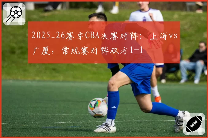 2025_26赛季CBA决赛对阵：上海vs广厦，常规赛对阵双方1-1