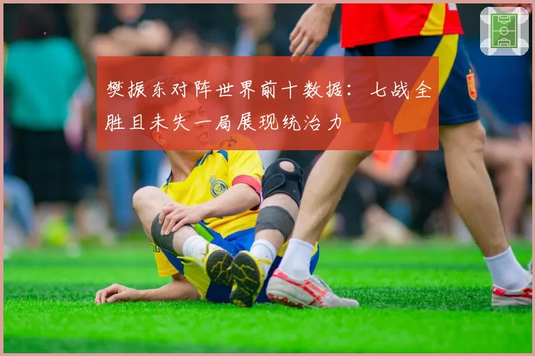 樊振东对阵世界前十数据:七战全胜且未失一局展现统治力