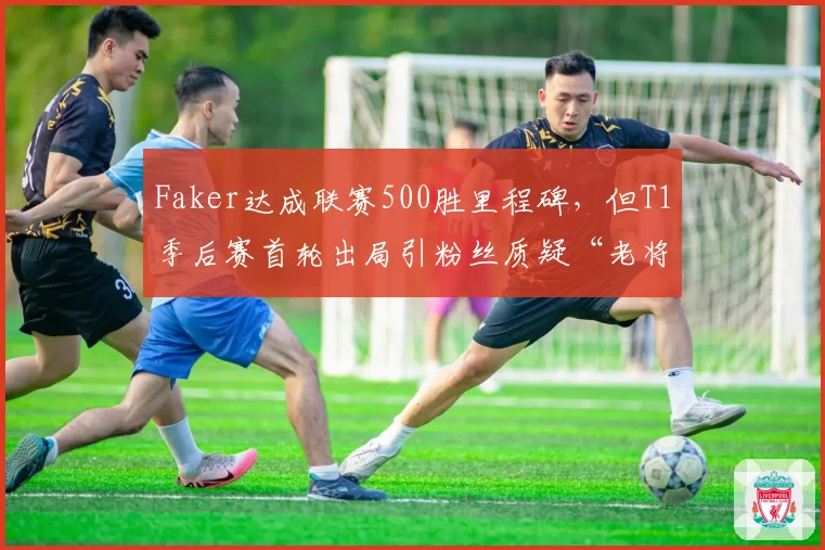 Faker达成联赛500胜里程碑，但T1季后赛首轮出局引粉丝质疑“老将是否该退役”